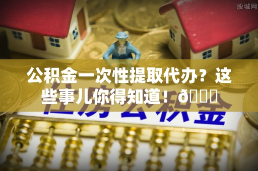 新巴尔虎右旗公积金一次性提取代办？这些事儿你得知道！😎