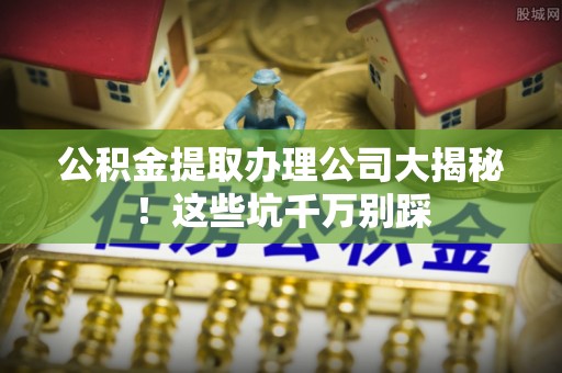 新巴尔虎右旗公积金提取办理公司大揭秘！这些坑千万别踩